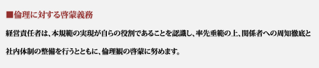 経営責任者は、本規範の実現が自らの役割であることを認識し、率先垂範の上、関係者への周知徹底と社内体制の整備を行うとともに、倫理観の啓蒙に努めます。