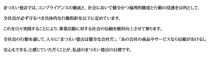 まつえい畳店では、コンプライアンスの徹底と、 社会において健全かつ倫理的態度と行動の浸透を目的として、全社員が必ず守るべき具体的な行動指針を以下に定めています。これを日々実践することにより、事業活動に対する社会の信頼を維持向上させて参ります。 全社員の行動を通して、人々に「まつえい畳店は健全な会社だ」、 「あの会社の商品やサービスなら信頼がおけるし安心もできる」と感じていただくことが、私達のまつえい畳店の目標です。