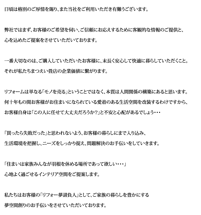 

日頃は格別のご厚情を賜り、また当社をご利用いただき有難うございます。

弊社ではまず、お客様のご希望を伺い、ご信頼にお応えするために客観的な
情報のご提供と心を込めたご提案を致します。

一番大切なのはご購入していただいたお客様に、末長く安心して快適に暮らしていただくこと。それが私たちまつえい畳店の企業価値に繋がります。

リフォームは単なる「モノを売る」ということではなく、本質は人間関係の構築に
あると思います。何十年もの間お客様がお住まいになられている愛着のある生活
空間を改装するわけですから、お客様自身は「この人に任せて大丈夫だろうか？」と不安と心配があるでしょう･･･

「買ったら失敗だった」と思われないよう、お客様の暮らしにまで入り込み、
生活環境を把握し、ニーズをしっかり捉え、問題解決のお手伝いをしていきます。

「住まいは家族みんなが羽根を休める場所であって欲しい･･･」心地よく過ごせるインテリア空間をご提案します。

私たちはお客様の「リフォー夢請負人」として、ご家族の暮らしを豊かにする
夢空間創りのお手伝いをさせていただいております。