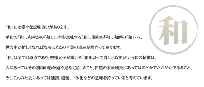 「和」には様々な意味合いがあります。平和の「和」、和やかの「和」、日本を意味する「和」、調和の「和」、和解の「和」･･･。世の中が忙しくなればなるほどこの言葉の重みが際立って参ります。「和」は全ての原点であり、聖徳太子が説いた「和を以って貴しと為す」という和の精神は、人にあってはその調和の形が過不足なく宜しきこと、自然の事象風景にあってはのどかでたおやかであること、そして人の社会にあっては連携、協働、一体化などの意味を持っていると考えています。