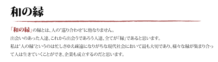 「和の縁」の縁とは、人の”巡り合わせ”に他なりません。出会いのあった人達、これから出会うであろう人達、全てが「縁」であると思います。私は”人の縁”というのは忙しさゆえ疎遠になりがちな現代社会において最も大切であり、様々な縁が集まり合って人は生きていくことができ、企業も成立するのだと思います。