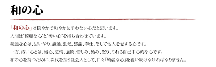 「和の心」は穏やかで和やかに争わない心だと思います。人間は”綺麗な心”と”汚い心”を持ち合わせています。綺麗な心は、思いやり、謙遜、勤勉、感謝、奉仕、そして他人を愛する心です。一方、汚い心とは、慢心、怠惰、強欲、憎しみ、妬み、怒り、これら自己中心的な心です。和の心を持つために、次代を担う社会人として、日々「綺麗な心」を養い続けなければなりません。