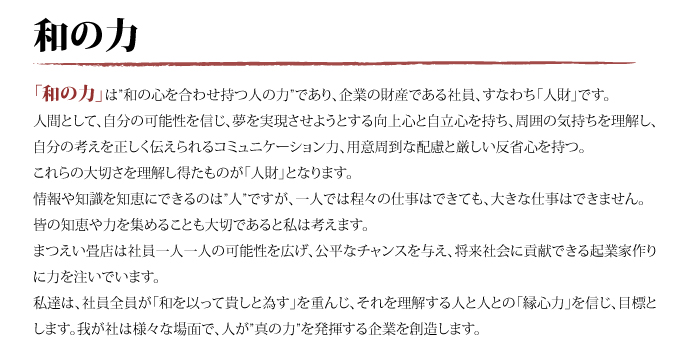 「和の力」は”和の心を合わせ持つ人の力”であり、企業の財産である社員、すなわち「人財」です。人間として、自分の可能性を信じ、夢を実現させようとする向上心と自立心を持ち、周囲の気持ちを理解し、自分の考えを正しく伝えられるコミュニケーション力、用意周到な配慮と厳しい反省心を持つ。これらの大切さを理解し得たものが「人財」となります。情報や知識を知恵にできるのは”人”ですが、一人では程々の仕事はできても、大きな仕事はできません。皆の知恵や力を集めることも大切であると私は考えます。まつえい畳店は社員一人一人の可能性を広げ、公平なチャンスを与え、将来社会に貢献できる起業家作りに力を注いでいます。私達は、社員全員が「和を以って貴しと為す」を重んじ、それを理解する人と人との「縁心力」を信じ、目標とします。我が社は様々な場面で、人が”真の力”を発揮する企業を創造します。