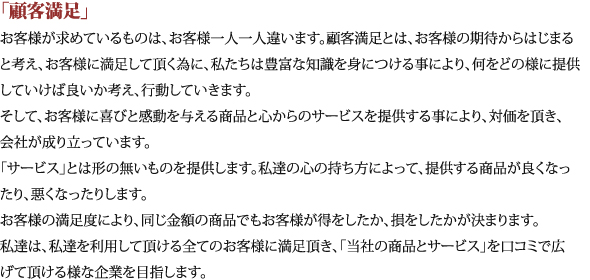 「顧客満足」お客様が求めているものは、お客様一人一人違います。顧客満足とは、お客様の期待からはじまると考え、お客様に満足して頂く為に、私たちは豊富な知識を身につける事により、何をどの様に提供していけば良いか考え、行動していきます。そして、お客様に喜びと感動を与える商品と心からのサービスを提供する事により、対価を頂き、会社が成り立っています。「サービス」とは形の無いものを提供します。私達の心の持ち方によって、提供する商品が良くなったり、悪くなったりします。お客様の満足度により、同じ金額の商品でもお客様が得をしたか、損をしたかが決まります。私達は、私達を利用して頂ける全てのお客様に満足頂き、「当社の商品とサービス」を口コミで広げて頂ける様な企業を目指します。