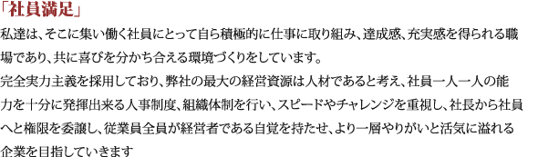 「社員満足」私達は、そこに集い働く社員にとって自ら積極的に仕事に取り組み、達成感、充実感を得られる職場であり、共に喜びを分かち合える環境づくりをしています。完全実力主義を採用しており、弊社の最大の経営資源は人材であると考え、社員一人一人の能力を十分に発揮出来る人事制度、組織体制を行い、スピードやチャレンジを重視し、社長から社員へと権限を委譲し、従業員全員が経営者である自覚を持たせ、より一層やりがいと活気に溢れる企業を目指していきます