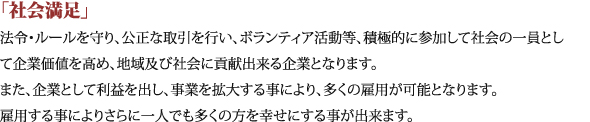 「社会満足」法令・ルールを守り、公正な取引を行い、ボランティア活動等、積極的に参加して社会の一員として企業価値を高め、地域及び社会に貢献出来る企業となります。また、企業として利益を出し、事業を拡大する事により、多くの雇用が可能となります。雇用する事によりさらに一人でも多くの方を幸せにする事が出来ます。