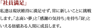 「社員満足」私達は現状維持に満足せず、常に新しいことに挑戦します。「志高い夢」と「感謝の気持ち」を持ち「財」といえる価値ある人間に成長します。