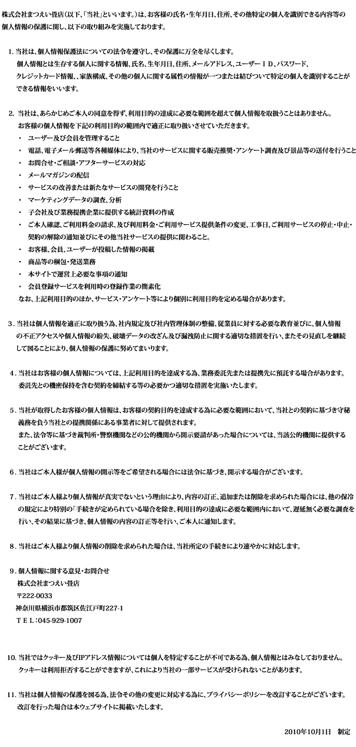 プライバシーポリシー
株式会社まつえい畳店（以下、「当社」といいます。）は、お客様の氏名・生年月日、住所、その他特定の個人を識別できる内容等の個人情報の保護に関し、以下の取り組みを実施しております。

    当社は、個人情報保護法についての法令を遵守し、その保護に万全を尽くします。
    個人情報とは生存する個人に関する情報、氏名、生年月日、住所、メールアドレス、ユーザーＩＤ、パスワード、クレジットカード情報、、家族構成、その他の個人に関する属性の情報が一つまたは結びついて特定の個人を識別することができる情報をいいます。

    当社は、あらかじめご本人の同意を得ず、利用目的の達成に必要な範囲を超えて個人情報を取扱うことはありません。お客様の個人情報を下記の利用目的の範囲内で適正に取り扱いさせていただきます。
    ユーザー及び会員を管理すること
    電話、電子メール郵送等各種媒体により、当社のサービスに関する販売推奨・アンケート調査及び景品等の送付を行うこと
    お問合せ・ご相談・アフターサービスの対応
    メールマガジンの配信
    サービスの改善または新たなサービスの開発を行うこと
    マーケティングデータの調査、分析
    子会社及び業務提携企業に提供する統計資料の作成
    ご本人確認、ご利用料金の請求、及び利用料金・ご利用サービス提供条件の変更、工事日、ご利用サービスの停止・中止・契約の解除の通知並びにその他当社サービスの提供に関わること。
    お客様、会員、ユーザーが投稿した情報の掲載
    商品等の梱包・発送業務
    本サイトで運営上必要な事項の通知
    会員登録サービスを利用時の登録作業の簡素化
    なお、上記利用目的のほか、サービス・アンケート等により個別に利用目的を定める場合があります。

    当社は個人情報を適正に取り扱う為、社内規定及び社内管理体制の整備、従業員に対する必要な教育並びに、個人情報の不正アクセスや個人情報の紛失、破壊データの改ざん及び漏洩防止に関する適切な措置を行い、またその見直しを継続して図ることにより、個人情報の保護に努めてまいります。

    当社はお客様の個人情報については、上記利用目的を達成する為、業務委託先または提携先に預託する場合があります。
    委託先との機密保持を含む契約を締結する等の必要かつ適切な措置を実施いたします。

    当社が取得したお客様の個人情報は、お客様の契約目的を達成する為に必要な範囲において、当社との契約に基づき守秘義務を負う当社との提携関係にある事業者に対して提供されます。
    また、法令等に基づき裁判所・警察機関などの公的機関から開示要請があった場合については、当該公的機関に提供することがございます。

    当社はご本人様が個人情報の開示等をご希望される場合には法令に基づき、開示する場合がございます。

    当社はご本人様より個人情報が真実でないという理由により、内容の訂正、追加または削除を求められた場合には、他の保冷の規定により特別の｢手続きが定められている場合を除き、利用目的の達成に必要な範囲内において、遅延無く必要な調査を行い、その結果に基づき、個人情報の内容の訂正等を行い、ご本人に通知します。

    当社はご本人様より個人情報の削除を求められた場合は、当社所定の手続きにより速やかに対応します。

    個人情報に関する意見・お問合せ
    株式会社まつえい畳店
    〒222-0033
    神奈川県横浜市都筑区佐江戸町227-1
    ＴＥＬ：045-929-1007
    E-mail

    当社ではクッキー及びIPアドレス情報については個人を特定することが不可である為、個人情報とはみなしておりません。
    クッキーは利用拒否することができますが、これにより当社の一部サービスが受けられないことがあります。

    当社は個人情報の保護を図る為、法令その他の変更に対応する為に、プライバシーポリシーを改訂することがございます。
    改訂を行った場合は本ウェブサイトに掲載いたします。

2010年10月1日　制定