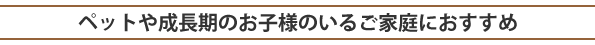 ペットや成長期のお子様のいるご家庭におすすめ